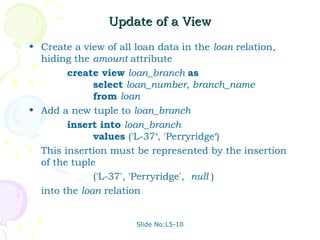 Update of a View
• Create a view of all loan data in the loan relation,
  hiding the amount attribute
        create view loan_branch as
              select loan_number, branch_name
              from loan
• Add a new tuple to loan_branch
        insert into loan_branch
              values ('L-37‘, 'Perryridge‘)
  This insertion must be represented by the insertion
  of the tuple
              ('L-37', 'Perryridge', null )
  into the loan relation


                      Slide No:L5-10
 