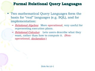 Formal Relational Query Languages

• Two mathematical Query Languages form the
  basis for “real” languages (e.g. SQL), and for
  implementation:
   – Relational Algebra: More operational, very useful for
     representing execution plans.
   – Relational Calculus: Lets users describe what they
     want, rather than how to compute it. (Non-
     operational, declarative.)




                         Slide No:L6-1
 