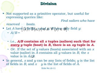 Division

• Not supported as a primitive operator, but useful for
  expressing queries like:
                                    Find sailors who have
  reserved all boats.
            {                              }
• Let A have 2 fields, , y ∈ A ∀ have only field y:
   – A/B =
              x | ∃ x x and y; B y ∈ B


   – i.e., A/B contains all x tuples (sailors) such that for
     every y tuple (boat) in B, there is an xy tuple in A.
   – Or: If the set of y values (boats) associated with an x
     value (sailor) in A contains all y values in B, the x
                   ∪
     value is in A/B.
• In general, x and y can be any lists of fields; y is the list
  of fields in B, and x y is the list of fields of A.
                          Slide No:L6-11
 