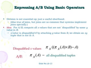 Expressing A/B Using Basic Operators


•   Division is not essential op; just a useful shorthand.
     – (Also true of joins, but joins are so common that systems implement
        joins specially.)
•   Idea: For A/B, compute all x values that are not `disqualified’ by some y
    value in B.
     – x value is disqualified if by attaching y value from B, we obtain an xy
        tuple that is not in A.




         Disqualified x values:         π x ((π x ( A) × B) − A)

            A/B:         π x ( A) −     all disqualified tuples

                                 Slide No:L6-13
 