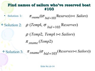 Find names of sailors who’ve reserved boat
                         #103
    • Solution 1:     π sname((σ              Reserves)  Sailors)
                                                         
                                   bid =103
   Solution 2:     ρ (Temp1, σ                  Re serves)
                                    bid = 103

                    ρ ( Temp2, Temp1  Sailors)
                                      
                    π sname (Temp2)

    Solution 3:    π sname (σ                (Re serves  Sailors))
                                                          
                                 bid =103


                             Slide No:L6-14
 
