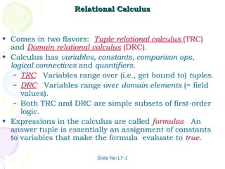 Relational Calculus


• Comes in two flavors: Tuple relational calculus (TRC)
  and Domain relational calculus (DRC).
• Calculus has variables, constants, comparison ops,
  logical connectives and quantifiers.
   – TRC: Variables range over (i.e., get bound to) tuples.
   – DRC: Variables range over domain elements (= field
     values).
   – Both TRC and DRC are simple subsets of first-order
     logic.
• Expressions in the calculus are called formulas. An
  answer tuple is essentially an assignment of constants
  to variables that make the formula evaluate to true.

                          Slide No:L7-1
 