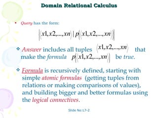Domain Relational Calculus


•   Query has the form:
                                                   
            
            
            
                x1, x2,..., xn | p x1, x2,..., xn
                                    
                                    
                                    
                                    
                                                    
                                                    
                                                    
                                                  



   Answer includes all tuples x1, x2,..., xn that
    make the formula p x1, x2,..., xn  be true.
                                         
                        
                                              


   Formula is recursively defined, starting with
    simple atomic formulas (getting tuples from
    relations or making comparisons of values),
    and building bigger and better formulas using
    the logical connectives.
                            Slide No:L7-2
 
