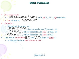 DRC Formulas



•   Atomic formula:
     –     x1, x2,..., xn ∈ Rname,       or X op Y, or X op constant
     –   op is one of <, >, =, ≤, ≥, ≠
•   Formula:
     – an atomic formula, or
     ¬ p, p ∧ q, p ∨ q
     –                     , where p and q are formulas, or
     –∃X ( p( X ))     , where variable X is free in p(X), or
     ∀ X ( p( X ))
     –                 , where variable X is free in p(X)
•                     ∃X
    The use of quantifiers      and ∀X    is said to bind X.
     – A variable that is not bound is free.




                                    Slide No:L7-3
 