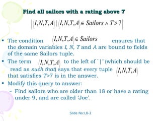 Find all sailors with a rating above 7
            
            
            
            
                I, N,T, A | I, N,T, A ∈ Sailors ∧ T > 7   
                                                          
                                                          
                                                          
                                                         




• The condition       I, N,T, A ∈ Sailors      ensures that
  the domain variables I, N, T and A are bound to fields
  of the same Sailors tuple.
• The term      I, N,T, A to the left of `|’ (which should be
   read as such that) says that every tuple I, N,T, A
  that satisfies T>7 is in the answer.
• Modify this query to answer:
   – Find sailors who are older than 18 or have a rating
     under 9, and are called ‘Joe’.

                               Slide No:L8-2
 