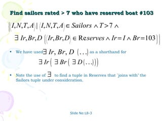 Find sailors rated > 7 who have reserved boat #103




    I, N,T, A | I, N, T, A ∈ Sailors ∧ T > 7 ∧



     ∃ Ir, Br, D Ir, Br, D ∈ Re serves ∧ Ir = I ∧ Br = 103
                                                                               
                                                                               
                                                                               
                                                                               
                                                                                 


•     We have used  ∃ Ir , Br , D ( . . .) as a shorthand for
                  ∃ Ir ( ∃ Br ( ∃ D ( . . .) ) )
•     Note the use of    ∃
                         to find a tuple in Reserves that `joins with’ the
      Sailors tuple under consideration.




                                  Slide No:L8-3
 