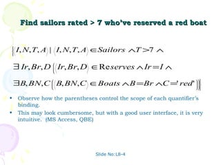 Find sailors rated > 7 who’ve reserved a red boat






    I, N, T, A | I, N, T, A ∈Sailors ∧T >7 ∧





    ∃ Ir, Br, D Ir, Br, D ∈Re serves ∧ Ir = I ∧
                 
                 
                 
                 



    ∃B, BN, C B, BN, C ∈Boats ∧ B =Br ∧C =' red '
                 
                 
                 
                 
                                                                      
                                                                      
                                                                      
                                                                      
                                                                     


•    Observe how the parentheses control the scope of each quantifier’s
     binding.
•    This may look cumbersome, but with a good user interface, it is very
     intuitive. (MS Access, QBE)




                                 Slide No:L8-4
 