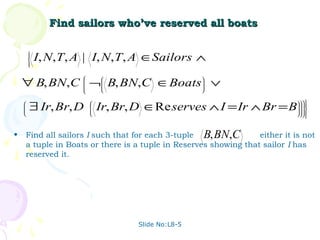 Find sailors who’ve reserved all boats

        
        
        
        
            I, N,T, A | I, N, T, A ∈Sailors ∧
        



    ∀ B, BN,C ¬ B, BN,C ∈Boats ∨
                                                  
                                                  
                                                  
                                                  
                                                  

    
    
    
        ∃ Ir, Br, D      
                         
                            Ir, Br, D ∈Re serves ∧ I = Ir ∧ Br = B          
                                                                             
                                                                             
                                                                           
                                                                              



•   Find all sailors I such that for each 3-tuple B, BN,C        either it is not
    a tuple in Boats or there is a tuple in Reserves showing that sailor I has
    reserved it.




                                    Slide No:L8-5
 
