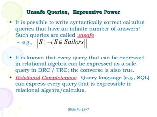 Unsafe Queries, Expressive Power

• It is possible to write syntactically correct calculus
  queries that have an infinite number of answers!
  Such queries are called unsafe.
   – e.g.,  S | ¬  S ∈ Sailors 
                               
            
                                
                                
                                  



• It is known that every query that can be expressed
  in relational algebra can be expressed as a safe
  query in DRC / TRC; the converse is also true.
• Relational Completeness: Query language (e.g., SQL)
  can express every query that is expressible in
  relational algebra/calculus.


                        Slide No:L8-7
 