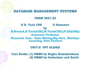 DATABASE MANAGEMENT SYSTEMS
TERM 2021-22
II B. Tech CSE II Semester
by
B.Sivaiah,B.Tech(CSE),M.Tech(CSE),(P.hD(CSE))
Associate Professor
Research Area : Data Mining,Big Data, Machine
Learning, Data Science
UNIT-II PPT SLIDES
Text Books: (1) DBMS by Raghu Ramakrishnan
(2) DBMS by Sudarshan and Korth
 