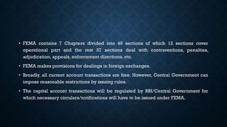 • FEMA contains 7 Chapters divided into 49 sections of which 12 sections cover
operational part and the rest 37 sections deal with contraventions, penalties,
adjudication, appeals, enforcement directions, etc.
• FEMA makes provisions for dealings in foreign exchanges.
• Broadly, all current account transactions are free. However, Central Government can
impose reasonable restrictions by issuing rules.
• The capital account transactions will be regulated by RBI/Central Government for
which necessary circulars/notifications will have to be issued under FEMA.
 