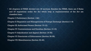 • All chapters of FEMA divided into 49 sections. Besides the FEMA, there are 5 Rules
and 23 regulations under the Act which help in implementation of the Act are
classified here:
Chapter I: Preliminary (Section 1 &2)
Chapter II: Regulation and Managements of Foreign Exchange (Section 3 -9)
Chapter III: Authorised Person (Section 10-12)
Chapter IV: Contraventions and Penalties (Section 13-15)
Chapter V: Adjudication and Appeal (Section 16-35)
Chapter VI: Directorate of Enforcement (Section 36-38)
Chapter VII: Miscellaneous (Section 39-49)
 
