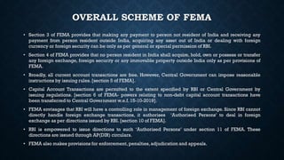 OVERALL SCHEME OF FEMA
• Section 3 of FEMA provides that making any payment to person not resident of India and receiving any
payment from person resident outside India, acquiring any asset out of India or dealing with foreign
currency or foreign security can be only as per general or special permission of RBI.
• Section 4 of FEMA provides that no person resident in India shall acquire, hold, own or possess or transfer
any foreign exchange, foreign security or any immovable property outside India only as per provisions of
FEMA.
• Broadly, all current account transactions are free. However, Central Government can impose reasonable
instructions by issuing rules.[section 5 of FEMA].
• Capital Account Transactions are permitted to the extent specified by RBI or Central Government by
issuing regulations. [section 6 of FEMA- powers relating to non-debt capital account transactions have
been transferred to Central Government w.e.f.15-10-2019].
• FEMA envisages that RBI will have a controlling role in management of foreign exchange. Since RBI cannot
directly handle foreign exchange transactions, it authorises ‘Authorised Persons’ to deal in foreign
exchange as per directions issued by RBI. [section 10 of FEMA].
• RBI is empowered to issue directions to such ‘Authorised Persons’ under section 11 of FEMA. These
directions are issued through AP(DIR) circulars.
• FEMA also makes provisions for enforcement, penalties,adjudication and appeals.
 