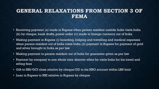 GENERAL RELAXATIONS FROM SECTION 3 OF
FEMA
• Receiving payment (a) made in Rupees when person resident outside India visits India
(b) by cheque, bank drafts, postal order (c) made in foreign currency out of India
• Making payment in Rupees (i) boarding, lodging and travelling and medical expenses
when person resident out of India visits India (ii) payment in Rupees for payment of gold
and silver brought in India as per law
• Making payment to person resident out of India for guarantee given as per law
• Payment by company to non whole time director when he visits India for his travel and
sitting fees
• Gift to NRI/OCI close relative by cheque/DD in his NRO account within LRS limit
• Loan in Rupees to NRI relative in Rupees by cheque
 