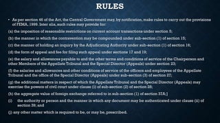 RULES
• As per section 46 of the Act, the Central Government may, by notification,make rules to carry out the provisions
of FEMA, 1999. Inter alia, such rules may provide for:
(a) the imposition of reasonable restrictions on current account transactions under section 5;
(b) the manner in which the contravention may be compounded under sub-section (1) of section 15;
(c) the manner of holding an inquiry by the Adjudicating Authority under sub-section (1) of section 16;
(d) the form of appeal and fee for filing such appeal under sections 17 and 19;
(e) the salary and allowances payable to and the other terms and conditions of service of the Chairperson and
other Members of the Appellate Tribunal and the Special Director (Appeals) under section 23;
(f) the salaries and allowances and other conditions of service of the officers and employees of the Appellate
Tribunal and the office of the Special Director (Appeals) under sub-section (3) of section 27;
(g) the additional matters in respect of which the Appellate Tribunal and the Special Director (Appeals) may
exercise the powers of civil court under clause (i) of sub-section (2) of section 28;
(h) the aggregate value of foreign exchange referred to in sub-section (1) of section 37A;]
(i) the authority or person and the manner in which any document may be authenticated under clause (ii) of
section 39; and
(j) any other matter which is required to be, or may be, prescribed.
 