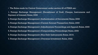 • The Rules made by Central Government under section 46 of FEMA are:
1. Foreign Exchange Management (Encashment of Draft, Cheque, Instruments and
Payment of Interest) Rules, 2000
2. Foreign Exchange Management (Authentication of Documents) Rules, 2000
3. Foreign Exchange Management (Current Account Transaction) Rules, 2000
4. Foreign Exchange Management (Adjudications Proceedings and Appeal) Rules, 2000
5. Foreign Exchange Management (Compounding Proceedings) Rules, 2000
6. Foreign Exchange Management (Non-Debt Instruments) Rules, 2019.
7. Foreign Exchange Management (Overseas Investment) Rules, 2022.
 