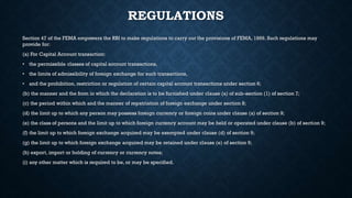 REGULATIONS
Section 47 of the FEMA empowers the RBI to make regulations to carry out the provisions of FEMA, 1999. Such regulations may
provide for:
(a) For Capital Account transaction:
• the permissible classes of capital account transactions,
• the limits of admissibility of foreign exchange for such transactions,
• and the prohibition, restriction or regulation of certain capital account transactions under section 6;
(b) the manner and the from in which the declaration is to be furnished under clause (a) of sub-section (1) of section 7;
(c) the period within which and the manner of repatriation of foreign exchange under section 8;
(d) the limit up to which any person may possess foreign currency or foreign coins under clause (a) of section 9;
(e) the class of persons and the limit up to which foreign currency account may be held or operated under clause (b) of section 9;
(f) the limit up to which foreign exchange acquired may be exempted under clause (d) of section 9;
(g) the limit up to which foreign exchange acquired may be retained under clause (e) of section 9;
(h) export, import or holding of currency or currency notes;
(i) any other matter which is required to be, or may be specified.
 