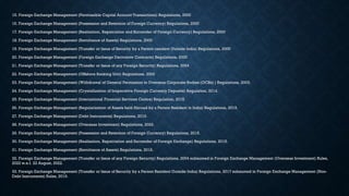 15. Foreign Exchange Management (Permissible Capital Account Transactions) Regulations, 2000
16. Foreign Exchange Management (Possession and Retention of Foreign Currency) Regulations, 2000
17. Foreign Exchange Management (Realization, Repatriation and Surrender of Foreign Currency) Regulations, 2000
18. Foreign Exchange Management (Remittance of Assets) Regulations, 2000
19. Foreign Exchange Management (Transfer or Issue of Security by a Person resident Outside India) Regulations, 2000
20. Foreign Exchange Management (Foreign Exchange Derivative Contracts) Regulations, 2000
21. Foreign Exchange Management (Transfer or Issue of any Foreign Security) Regulations, 2004
22. Foreign Exchange Management (Offshore Banking Unit) Regulations, 2002
23. Foreign Exchange Management (Withdrawal of General Permission to Overseas Corporate Bodies (OCBs) ) Regulations, 2003.
24. Foreign Exchange Management (Crystallization of Inoperative Foreign Currency Deposits) Regulation, 2014.
25. Foreign Exchange Management (International Financial Services Centre) Regulation, 2015.
26. Foreign Exchange Management (Regularization of Assets held Abroad by a Person Resident in India) Regulations, 2015.
27. Foreign Exchange Management (Debt Instruments) Regulations, 2019.
28. Foreign Exchange Management (Overseas Investment) Regulations, 2022.
29. Foreign Exchange Management (Possession and Retention of Foreign Currency) Regulations, 2015.
30. Foreign Exchange Management (Realisation, Repatriation and Surrender of Foreign Exchange) Regulations, 2015.
31. Foreign Exchange Management (Remittance of Assets) Regulations, 2016.
32. Foreign Exchange Management (Transfer or Issue of any Foreign Security) Regulations, 2004 subsumed in Foreign Exchange Management (Overseas Investment) Rules,
2022 w.e.f. 22 August, 2022.
33. Foreign Exchange Management (Transfer or Issue of Security by a Person Resident Outside India) Regulations, 2017 subsumed in Foreign Exchange Management (Non-
Debt Instruments) Rules, 2019.
 