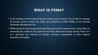 WHAT IS FEMA?
• In the bustling world of global finance, every country needs a set of rules to manage
its foreign money matters. For India, this rulebook is called FEMA, or the Foreign
Exchange Management Act.
• FEMA stands for the Foreign Exchange Management Act. Introduced in early 2000, it's
essentially the rulebook that governs how India deals with foreign money. Think of it
as a guardian that ensures all foreign monetary transactions in India happen
smoothly and legally.
 