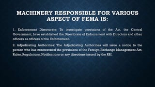 MACHINERY RESPONSIBLE FOR VARIOUS
ASPECT OF FEMA IS:
1. Enforcement Directorate: To investigate provisions of the Act, the Central
Government, have established the Directorate of Enforcement with Directors and other
officers as officers of the Enforcement.
2. Adjudicating Authorities: The Adjudicating Authorities will issue a notice to the
person who has contravened the provisions of the Foreign Exchange Management Act,
Rules, Regulations, Notifications or any directions issued by the RBI.
 
