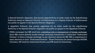 3. Special Director (Appeals): Any person aggrieved by an order made by the Adjudicating
Authority, being an Assistant Director of Enforcement or a Deputy Director of Enforcement
can prefer an appeal to the Special Director (Appeals.)
4. Appellate Tribunal: Any person aggrieved by an order made by the adjudicating
Authority, or the Special Director (Appeals) can prefer an appeal to the Appellate Tribunal.
• FEMA envisages that RBI shall have controlling role in management of foreign exchange.
Since RBI cannot directly handle foreign exchange transactions, it authorizes “Authorised
Persons” to deal in foreign exchange as per direction issued by RBI. RBI is empowered to
issue direction to such “Authorised Persons”. These Directions are issued through AP(DIR)
Circulars. (AP stand for Authorised Person and DIR stand for Directions)
 