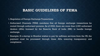 BASIC GUIDELINES OF FEMA
1. Regulation of Foreign Exchange Transactions
• Authorised Channels: FEMA mandates that all foreign exchange transactions be
routed through authorised persons. As of 2022, there are more than 2,500 authorised
dealers (ADs) licensed by the Reserve Bank of India (RBI) to handle foreign
exchange.
• Example: If a startup in Mumbai wishes to pay for software services from the US, the
payment must be processed through these ADs, ensuring transparency and
compliance.
 