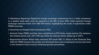 2. Mandatory Reporting: Significant foreign exchange transactions, be it a hefty investment
or a sizable trade deal, must be reported to the RBI. In June 2023, India reported foreign
exchange reserves worth over USD 600 billion, highlighting the scale of operations under
FEMA's purview.
3. Directives on Foreign Direct Investment (FDI)
• Sectoral Caps: FEMA provides clear guidelines on FDI limits across sectors. For instance,
the aviation sector has a 49% FDI cap, while the telecom sector allows up to 100%.
• Repatriation Norms: While India attracted FDI worth USD 71 billion in the Financial Year
2022-23, FEMA ensures that profits and dividends from such investments can be sent back
to the investor's home country, following specific procedures.
 