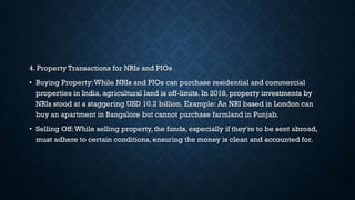 4. Property Transactions for NRIs and PIOs
• Buying Property:While NRIs and PIOs can purchase residential and commercial
properties in India, agricultural land is off-limits. In 2018, property investments by
NRIs stood at a staggering USD 10.2 billion. Example: An NRI based in London can
buy an apartment in Bangalore but cannot purchase farmland in Punjab.
• Selling Off:While selling property, the funds, especially if they're to be sent abroad,
must adhere to certain conditions, ensuring the money is clean and accounted for.
 