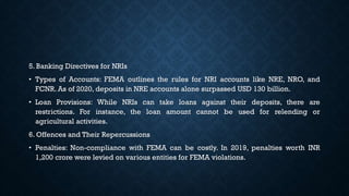 5. Banking Directives for NRIs
• Types of Accounts: FEMA outlines the rules for NRI accounts like NRE, NRO, and
FCNR. As of 2020, deposits in NRE accounts alone surpassed USD 130 billion.
• Loan Provisions: While NRIs can take loans against their deposits, there are
restrictions. For instance, the loan amount cannot be used for relending or
agricultural activities.
6. Offences and Their Repercussions
• Penalties: Non-compliance with FEMA can be costly. In 2019, penalties worth INR
1,200 crore were levied on various entities for FEMA violations.
 