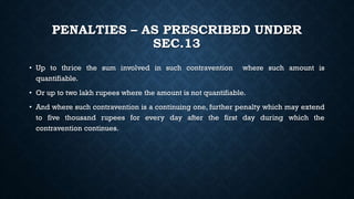 PENALTIES – AS PRESCRIBED UNDER
SEC.13
• Up to thrice the sum involved in such contravention where such amount is
quantifiable.
• Or up to two lakh rupees where the amount is not quantifiable.
• And where such contravention is a continuing one, further penalty which may extend
to five thousand rupees for every day after the first day during which the
contravention continues.
 