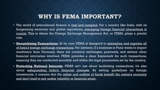 WHY IS FEMA IMPORTANT?
• The world of international finance is vast and complex. For a country like India, with its
burgeoning economy and global aspirations, managing foreign financial interactions is
crucial. This is where the Foreign Exchange Management Act, or FEMA, plays a pivotal
role.
• Streamlining Transactions: At its core, FEMA is designed to streamline and regulate all
of India's foreign exchange transactions. For instance, if a business in Pune wants to import
machinery from Germany, there are currency exchanges, payments, and several other
financial intricacies involved. FEMA provides a clear framework for such transactions,
ensuring they are conducted smoothly and within the legal parameters set by the country.
• Protecting National Interests: FEMA isn't just about facilitating transactions; it's also
about safeguarding India's financial interests. By setting guidelines on foreign
investments, it ensures that the inflow and outflow of funds benefit the nation's economy
and don't lead to any undue volatility or financial strain.
 