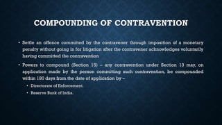 COMPOUNDING OF CONTRAVENTION
• Settle an offence committed by the contravener through imposition of a monetary
penalty without going in for litigation after the contravener acknowledges voluntarily
having committed the contravention
• Powers to compound (Section 15) – any contravention under Section 13 may, on
application made by the person committing such contravention, be compounded
within 180 days from the date of application by –
• Directorate of Enforcement.
• Reserve Bank of India.
 