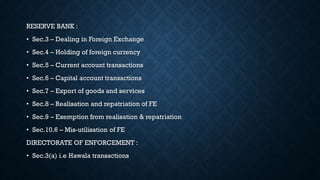 RESERVE BANK :
• Sec.3 – Dealing in Foreign Exchange
• Sec.4 – Holding of foreign currency
• Sec.5 – Current account transactions
• Sec.6 – Capital account transactions
• Sec.7 – Export of goods and services
• Sec.8 – Realisation and repatriation of FE
• Sec.9 – Exemption from realisation & repatriation
• Sec.10.6 – Mis-utilisation of FE
DIRECTORATE OF ENFORCEMENT :
• Sec.3(a) i.e Hawala transactions
 