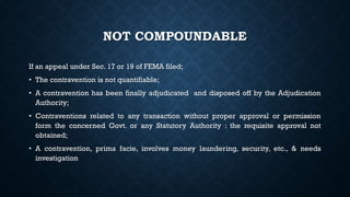 NOT COMPOUNDABLE
If an appeal under Sec. 17 or 19 of FEMA filed;
• The contravention is not quantifiable;
• A contravention has been finally adjudicated and disposed off by the Adjudication
Authority;
• Contraventions related to any transaction without proper approval or permission
form the concerned Govt. or any Statutory Authority : the requisite approval not
obtained;
• A contravention, prima facie, involves money laundering, security, etc., & needs
investigation
 