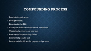 COMPOUNDING PROCESS
• Receipt of application;
• Receipt of fees;
• Examination by RBI;
• Calling for additional documents, if required;
• Opportunity of personal hearing;
• Passing of Compounding Order;
• Payment of penalty; and
• Issuance of Certificate for payment of penalty.
 