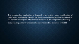 • The compounding application is disposed of on merits , upon consideration of
records and submissions made by the applicant in the application as well as during
the personal hearing and at the absolute discretion of the Compounding Authority.
• Compounding Authority acts under the supervision of the Governor of the RBI.
 