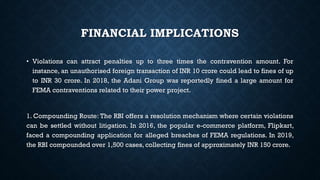 FINANCIAL IMPLICATIONS
• Violations can attract penalties up to three times the contravention amount. For
instance, an unauthorised foreign transaction of INR 10 crore could lead to fines of up
to INR 30 crore. In 2018, the Adani Group was reportedly fined a large amount for
FEMA contraventions related to their power project.
1. Compounding Route: The RBI offers a resolution mechanism where certain violations
can be settled without litigation. In 2016, the popular e-commerce platform, Flipkart,
faced a compounding application for alleged breaches of FEMA regulations. In 2019,
the RBI compounded over 1,500 cases, collecting fines of approximately INR 150 crore.
 