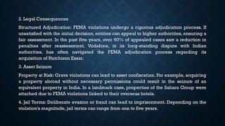 2. Legal Consequences
Structured Adjudication: FEMA violations undergo a rigorous adjudication process. If
unsatisfied with the initial decision, entities can appeal to higher authorities, ensuring a
fair assessment. In the past five years, over 60% of appealed cases saw a reduction in
penalties after reassessment. Vodafone, in its long-standing dispute with Indian
authorities, has often navigated the FEMA adjudication process regarding its
acquisition of Hutchison Essar.
3. Asset Seizure
Property at Risk: Grave violations can lead to asset confiscation. For example, acquiring
a property abroad without necessary permissions could result in the seizure of an
equivalent property in India. In a landmark case, properties of the Sahara Group were
attached due to FEMA violations linked to their overseas hotels.
4. Jail Terms: Deliberate evasion or fraud can lead to imprisonment. Depending on the
violation's magnitude, jail terms can range from one to five years.
 