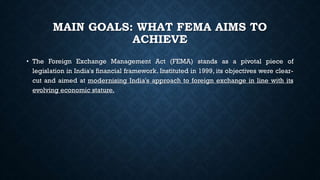 MAIN GOALS: WHAT FEMA AIMS TO
ACHIEVE
• The Foreign Exchange Management Act (FEMA) stands as a pivotal piece of
legislation in India's financial framework. Instituted in 1999, its objectives were clear-
cut and aimed at modernising India's approach to foreign exchange in line with its
evolving economic stature.
 