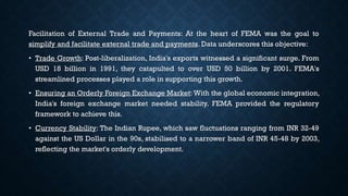 Facilitation of External Trade and Payments: At the heart of FEMA was the goal to
simplify and facilitate external trade and payments. Data underscores this objective:
• Trade Growth: Post-liberalization, India's exports witnessed a significant surge. From
USD 18 billion in 1991, they catapulted to over USD 50 billion by 2001. FEMA's
streamlined processes played a role in supporting this growth.
• Ensuring an Orderly Foreign Exchange Market: With the global economic integration,
India's foreign exchange market needed stability. FEMA provided the regulatory
framework to achieve this.
• Currency Stability: The Indian Rupee, which saw fluctuations ranging from INR 32-49
against the US Dollar in the 90s, stabilised to a narrower band of INR 45-48 by 2003,
reflecting the market's orderly development.
 