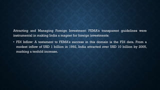 Attracting and Managing Foreign Investment: FEMA's transparent guidelines were
instrumental in making India a magnet for foreign investments:
• FDI Inflow: A testament to FEMA's success in this domain is the FDI data. From a
modest inflow of USD 1 billion in 1992, India attracted over USD 10 billion by 2005,
marking a tenfold increase.
 