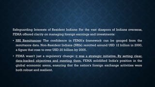 Safeguarding Interests of Resident Indians: For the vast diaspora of Indians overseas,
FEMA offered clarity on managing foreign earnings and investments:
• NRI Remittances: The confidence in FEMA's framework can be gauged from the
remittance data. Non-Resident Indians (NRIs) remitted around USD 12 billion in 2000,
a figure that rose to over USD 20 billion by 2005.
• FEMA wasn't just a regulatory change; it was a strategic initiative. By setting clear,
data-backed objectives and meeting them, FEMA solidified India's position in the
global economic arena, ensuring that the nation's foreign exchange activities were
both robust and resilient.
 