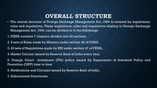 OVERALL STRUCTURE
• The overall structure of Foreign Exchange Management Act, 1999 is covered by legislations,
rules and regulations. These legislations, rules and regulations relating to Foreign Exchange
Management Act, 1999, can be divided in to the followings:
1. FEMA contains 7 chapters divided into 49 sections
2. 5 sets of Rules made by Ministry under section 46 of FEMA.
3. 23 sets of Regulations made by RBI under section 47 of FEMA.
4. Master Circular issued by Reserve Bank of India every year.
5. Foreign Direct Investment (FDI) policy issued by Department of Industrial Policy and
Promotion (DIPP) time to time.
6. Notifications and Circulars issued by Reserve Bank of India.
7. Enforcement Directorate.
 
