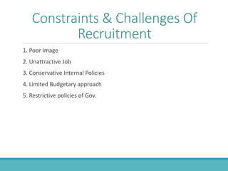 Constraints & Challenges Of
Recruitment
1. Poor Image
2. Unattractive Job
3. Conservative Internal Policies
4. Limited Budgetary approach
5. Restrictive policies of Gov.
 