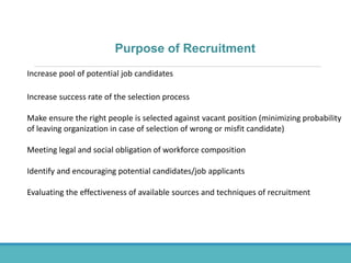 Purpose of Recruitment
Increase pool of potential job candidates
Increase success rate of the selection process
Make ensure the right people is selected against vacant position (minimizing probability
of leaving organization in case of selection of wrong or misfit candidate)
Meeting legal and social obligation of workforce composition
Identify and encouraging potential candidates/job applicants
Evaluating the effectiveness of available sources and techniques of recruitment
 