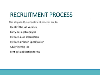RECRUITMENT PROCESS
The steps in the recruitment process are to:
Identify the job vacancy
Carry out a job analysis
Prepare a Job Description
Prepare a Person Specification
Advertise the job
Sent out application forms
 