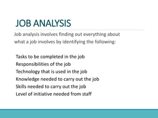 JOB ANALYSIS
Job analysis involves finding out everything about
what a job involves by identifying the following:
Tasks to be completed in the job
Responsibilities of the job
Technology that is used in the job
Knowledge needed to carry out the job
Skills needed to carry out the job
Level of initiative needed from staff
 