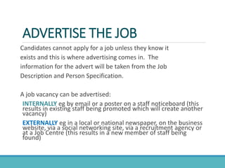 ADVERTISE THE JOB
Candidates cannot apply for a job unless they know it
exists and this is where advertising comes in. The
information for the advert will be taken from the Job
Description and Person Specification.
A job vacancy can be advertised:
INTERNALLY eg by email or a poster on a staff noticeboard (this
results in existing staff being promoted which will create another
vacancy)
EXTERNALLY eg in a local or national newspaper, on the business
website, via a social networking site, via a recruitment agency or
at a Job Centre (this results in a new member of staff being
found)
 