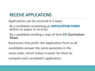 RECEIVE APPLICATIONS
Applications can be received in 2 ways:
By a candidate completing an APPLICATION FORM
(either on paper or on-line)
By a candidate sending a copy of their CV (Curriculum
Vitae)
Businesses may prefer the Application Form as all
candidates answer the same questions in the
same order, which makes it easier for them to
compare each candidate’s application.
 