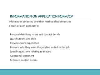 INFORMATION ON APPLICATION FORM/CV
Information collected by either method should contain
details of each applicant’s:
Personal details eg name and contact details
Qualifications and skills
Previous work experience
Reasons why they want the job/feel suited to the job
Specific questions relating to the job
A personal statement
Referee’s contact details
 